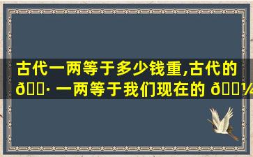 古代一两等于多少钱重,古代的 🌷 一两等于我们现在的 🌼 多少钱